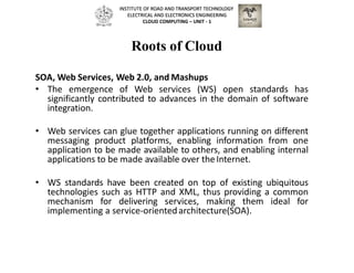 Roots of Cloud
SOA, Web Services, Web 2.0, and Mashups
• The emergence of Web services (WS) open standards has
significantly contributed to advances in the domain of software
integration.
• Web services can glue together applications running on different
messaging product platforms, enabling information from one
application to be made available to others, and enabling internal
applications to be made available over theInternet.
• WS standards have been created on top of existing ubiquitous
technologies such as HTTP and XML, thus providing a common
mechanism for delivering services, making them ideal for
implementing a service-orientedarchitecture(SOA).
INSTITUTE OF ROAD AND TRANSPORT TECHNOLOGY
ELECTRICAL AND ELECTRONICS ENGINEERING
CLOUD COMPUTING – UNIT - 1
 