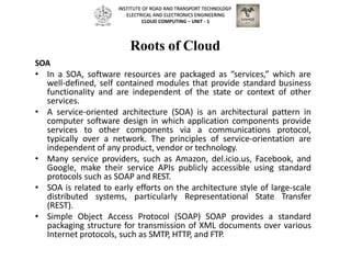 Roots of Cloud
SOA
• In a SOA, software resources are packaged as “services,” which are
well-defined, self contained modules that provide standard business
functionality and are independent of the state or context of other
services.
• A service-oriented architecture (SOA) is an architectural pattern in
computer software design in which application components provide
services to other components via a communications protocol,
typically over a network. The principles of service-orientation are
independent of any product, vendor or technology.
• Many service providers, such as Amazon, del.icio.us, Facebook, and
Google, make their service APIs publicly accessible using standard
protocols such as SOAP and REST.
• SOA is related to early efforts on the architecture style of large-scale
distributed systems, particularly Representational State Transfer
(REST).
• Simple Object Access Protocol (SOAP) SOAP provides a standard
packaging structure for transmission of XML documents over various
Internet protocols, such as SMTP, HTTP, and FTP.
INSTITUTE OF ROAD AND TRANSPORT TECHNOLOGY
ELECTRICAL AND ELECTRONICS ENGINEERING
CLOUD COMPUTING – UNIT - 1
 