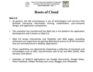 Roots of Cloud
Web 2.0
• At present, the We encompasses a set of technologies and services that
facilitate interactive information sharing, collaboration, user-centered
design, and application composition.
• This evolution has transformed the Web into a rich platform for application
development and is known as Web 2.0.
• Web 2.0 brings interactivity and flexibility into Web pages, providing
enhanced user experience by gaining Web-based access to all the functions
that are normally found in desktop applications.
• These capabilities are obtained by integrating a collection of standards and
technologies such as XML, Asynchronous Java Script and XML (AJAX), Web
Services, and others.
• Examples of Web2.0 applications are Google Documents, Google Maps,
Flickr, Facebook, Twitter, YouTube, de.li.cious, Blogger, and Wikipedia.
INSTITUTE OF ROAD AND TRANSPORT TECHNOLOGY
ELECTRICAL AND ELECTRONICS ENGINEERING
CLOUD COMPUTING – UNIT - 1
 
