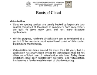 Roots of Cloud
Virtualization
• Cloud computing services are usually backed by large-scale data
centers composed of thousands of computers. Such data centers
are built to serve many users and host many disparate
applications.
• For this purpose, hardware virtualization can be considered as a
perfect fit to overcome most operational issues of data center
building and maintenance.
• Virtualization has been around for more than 40 years, but its
application has always been limited by technologies that did not
allow an efficient use of virtualization solutions. Today these
limitations have been substantially overcome, and virtualization
has become a fundamental element of cloudcomputing.
INSTITUTE OF ROAD AND TRANSPORT TECHNOLOGY
ELECTRICAL AND ELECTRONICS ENGINEERING
CLOUD COMPUTING – UNIT - 1
 