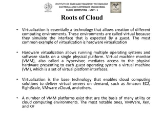 Roots of Cloud
• Virtualization is essentially a technology that allows creation of different
computing environments. These environments are called virtual because
they simulate the interface that is expected By a guest. The most
common example of virtualization is hardware virtualization
• Hardware virtualization allows running multiple operating systems and
software stacks on a single physical platform. Virtual machine monitor
(VMM), also called a hypervisor, mediates access to the physical
hardware presenting to each guest operating system a virtual machine
(VM), which is a set of virtual platform interfaces.
• Virtualization is the base technology that enables cloud computing
solutions to deliver virtual servers on demand, such as Amazon EC2,
RightScale, VMware vCloud, and others.
• A number of VMM platforms exist that are the basis of many utility or
cloud computing environments. The most notable ones, VMWare, Xen,
and KV
INSTITUTE OF ROAD AND TRANSPORT TECHNOLOGY
ELECTRICAL AND ELECTRONICS ENGINEERING
CLOUD COMPUTING – UNIT - 1
 