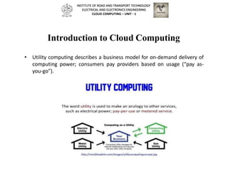 Introduction to Cloud Computing
• Utility computing describes a business model for on-demand delivery of
computing power; consumers pay providers based on usage (“pay as-
you-go”).
INSTITUTE OF ROAD AND TRANSPORT TECHNOLOGY
ELECTRICAL AND ELECTRONICS ENGINEERING
CLOUD COMPUTING – UNIT - 1
 