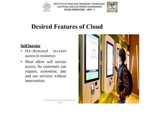 Desired Features of Cloud
Self Service
• On-demand instant
access to resources
• Must allow self service
access, So customers can
request, customize, pay
and use services without
intervention.
Cloud Computing - Desired Features of
Cloud
3
2
INSTITUTE OF ROAD AND TRANSPORT TECHNOLOGY
ELECTRICAL AND ELECTRONICS ENGINEERING
CLOUD COMPUTING – UNIT - 1
 