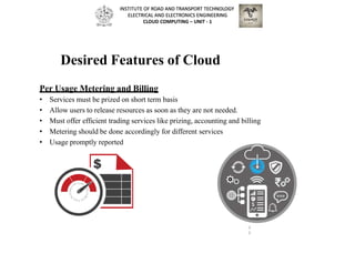 Desired Features of Cloud
Per Usage Metering and Billing
• Services must be prized on short term basis
• Allow users to release resources as soon as they are not needed.
• Must offer efficient trading services like prizing, accounting and billing
• Metering should be done accordingly for different services
• Usage promptly reported
3
3
INSTITUTE OF ROAD AND TRANSPORT TECHNOLOGY
ELECTRICAL AND ELECTRONICS ENGINEERING
CLOUD COMPUTING – UNIT - 1
 