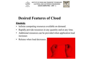 Desired Features of Cloud
Elasticity
• Infinite computing resources available on demand.
• Rapidly provide resources in any quantity and at any time.
• Additional resources can be provided when application load
increases
• Release when load decreases.
INSTITUTE OF ROAD AND TRANSPORT TECHNOLOGY
ELECTRICAL AND ELECTRONICS ENGINEERING
CLOUD COMPUTING – UNIT - 1
 