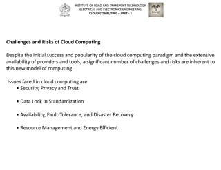 Challenges and Risks of Cloud Computing
Despite the initial success and popularity of the cloud computing paradigm and the extensive
availability of providers and tools, a significant number of challenges and risks are inherent to
this new model of computing.
Issues faced in cloud computing are
• Security, Privacy and Trust
• Data Lock in Standardization
• Availability, Fault-Tolerance, and Disaster Recovery
• Resource Management and Energy Efficient
INSTITUTE OF ROAD AND TRANSPORT TECHNOLOGY
ELECTRICAL AND ELECTRONICS ENGINEERING
CLOUD COMPUTING – UNIT - 1
 