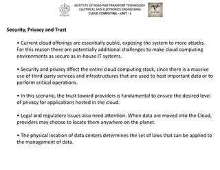 Security, Privacy and Trust
• Current cloud offerings are essentially public, exposing the system to more attacks.
For this reason there are potentially additional challenges to make cloud computing
environments as secure as in-house IT systems.
• Security and privacy affect the entire cloud computing stack, since there is a massive
use of third-party services and infrastructures that are used to host important data or to
perform critical operations.
• In this scenario, the trust toward providers is fundamental to ensure the desired level
of privacy for applications hosted in the cloud.
• Legal and regulatory issues also need attention. When data are moved into the Cloud,
providers may choose to locate them anywhere on the planet.
• The physical location of data centers determines the set of laws that can be applied to
the management of data.
INSTITUTE OF ROAD AND TRANSPORT TECHNOLOGY
ELECTRICAL AND ELECTRONICS ENGINEERING
CLOUD COMPUTING – UNIT - 1
 
