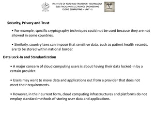 • For example, specific cryptography techniques could not be used because they are not
allowed in some countries.
• Similarly, country laws can impose that sensitive data, such as patient health records,
are to be stored within national border.
Security, Privacy and Trust
Data Lock-In and Standardization
• A major concern of cloud computing users is about having their data locked-in by a
certain provider.
• Users may want to move data and applications out from a provider that does not
meet their requirements.
• However, in their current form, cloud computing infrastructures and platforms do not
employ standard methods of storing user data and applications.
INSTITUTE OF ROAD AND TRANSPORT TECHNOLOGY
ELECTRICAL AND ELECTRONICS ENGINEERING
CLOUD COMPUTING – UNIT - 1
 