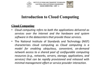 Introduction to Cloud Computing
Cloud Computing
• Cloud computing refers to both the applications delivered as
services over the Internet and the hardware and system
software in the datacenters that provide those services.
• The National Institute of Standards and Technology (NIST)
characterizes cloud computing as Cloud computing is a
model for enabling ubiquitous, convenient, on-demand
network access to a shared pool of configurable computing
resources (e.g., networks, servers, storage, applications, and
services) that can be rapidly provisioned and released with
minimal management effort or service provider interaction.
INSTITUTE OF ROAD AND TRANSPORT TECHNOLOGY
ELECTRICAL AND ELECTRONICS ENGINEERING
CLOUD COMPUTING – UNIT - 1
 