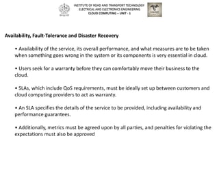 Availability, Fault-Tolerance and Disaster Recovery
• Availability of the service, its overall performance, and what measures are to be taken
when something goes wrong in the system or its components is very essential in cloud.
• Users seek for a warranty before they can comfortably move their business to the
cloud.
• SLAs, which include QoS requirements, must be ideally set up between customers and
cloud computing providers to act as warranty.
• An SLA specifies the details of the service to be provided, including availability and
performance guarantees.
• Additionally, metrics must be agreed upon by all parties, and penalties for violating the
expectations must also be approved
INSTITUTE OF ROAD AND TRANSPORT TECHNOLOGY
ELECTRICAL AND ELECTRONICS ENGINEERING
CLOUD COMPUTING – UNIT - 1
 