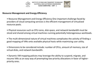 Resource Management and Energy-Efficiency
• Resource Management and Energy-Efficiency One important challenge faced by
providers of cloud computing services is the efficient management of virtualized
resource pools.
• Physical resources such as CPU cores, disk space, and network bandwidth must be
sliced and shared among virtual machines running potentially heterogeneous workloads.
• The multi-dimensional nature of virtual machines complicates the activity of finding a
good mapping of VMs onto available physical hosts while maximizing user utility.
• Dimensions to be considered include: number of CPUs, amount of memory, size of
virtual disks, and network bandwidth.
• Dynamic VM mapping policies may leverage the ability to suspend, migrate, and
resume VMs as an easy way of preempting low-priority allocations in favor of higher-
priority ones.
INSTITUTE OF ROAD AND TRANSPORT TECHNOLOGY
ELECTRICAL AND ELECTRONICS ENGINEERING
CLOUD COMPUTING – UNIT - 1
 