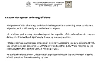 • Migration of VMs also brings additional challenges such as detecting when to initiate a
migration, which VM to migrate, and where to migrate.
• In addition, policies may take advantage of live migration of virtual machines to relocate
data center load without significantly disrupting running services.
• Data centers consumer large amounts of electricity. According to a data published byHP,
100 server racks can consume 1.3MWof power and another 1.3 MW are required by the
cooling system, thus costing USD 2.6 million per year.
• Besides the monetary cost, data centers significantly impact the environment in terms
of CO2 emissions from the cooling systems.
Resource Management and Energy-Efficiency
INSTITUTE OF ROAD AND TRANSPORT TECHNOLOGY
ELECTRICAL AND ELECTRONICS ENGINEERING
CLOUD COMPUTING – UNIT - 1
 