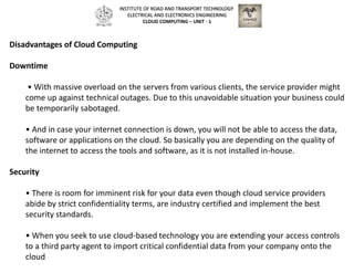 Disadvantages of Cloud Computing
Downtime
• With massive overload on the servers from various clients, the service provider might
come up against technical outages. Due to this unavoidable situation your business could
be temporarily sabotaged.
• And in case your internet connection is down, you will not be able to access the data,
software or applications on the cloud. So basically you are depending on the quality of
the internet to access the tools and software, as it is not installed in-house.
Security
• There is room for imminent risk for your data even though cloud service providers
abide by strict confidentiality terms, are industry certified and implement the best
security standards.
• When you seek to use cloud-based technology you are extending your access controls
to a third party agent to import critical confidential data from your company onto the
cloud
INSTITUTE OF ROAD AND TRANSPORT TECHNOLOGY
ELECTRICAL AND ELECTRONICS ENGINEERING
CLOUD COMPUTING – UNIT - 1
 