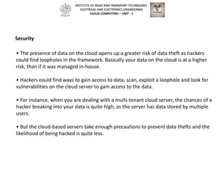 • The presence of data on the cloud opens up a greater risk of data theft as hackers
could find loopholes in the framework. Basically your data on the cloud is at a higher
risk, than if it was managed in-house.
• Hackers could find ways to gain access to data, scan, exploit a loophole and look for
vulnerabilities on the cloud server to gain access to the data.
• For instance, when you are dealing with a multi-tenant cloud server, the chances of a
hacker breaking into your data is quite high, as the server has data stored by multiple
users.
• But the cloud-based servers take enough precautions to prevent data thefts and the
likelihood of being hacked is quite less.
Security
INSTITUTE OF ROAD AND TRANSPORT TECHNOLOGY
ELECTRICAL AND ELECTRONICS ENGINEERING
CLOUD COMPUTING – UNIT - 1
 
