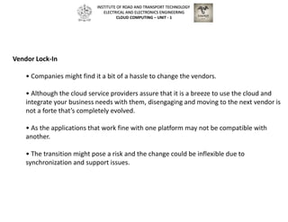 Vendor Lock-In
• Companies might find it a bit of a hassle to change the vendors.
• Although the cloud service providers assure that it is a breeze to use the cloud and
integrate your business needs with them, disengaging and moving to the next vendor is
not a forte that’s completely evolved.
• As the applications that work fine with one platform may not be compatible with
another.
• The transition might pose a risk and the change could be inflexible due to
synchronization and support issues.
INSTITUTE OF ROAD AND TRANSPORT TECHNOLOGY
ELECTRICAL AND ELECTRONICS ENGINEERING
CLOUD COMPUTING – UNIT - 1
 