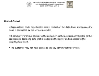 Limited Control
• Organizations could have limited access control on the data, tools and apps as the
cloud is controlled by the service provider.
• It hands over minimal control to the customer, as the access is only limited to the
applications, tools and data that is loaded on the server and no access to the
infrastructure itself.
• The customer may not have access to the key administrative services
INSTITUTE OF ROAD AND TRANSPORT TECHNOLOGY
ELECTRICAL AND ELECTRONICS ENGINEERING
CLOUD COMPUTING – UNIT - 1
 