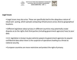 Legal Issues
• Legal issues may also arise. These are specifically tied to the ubiquitous nature of
cloud com- puting, which spreads computing infrastructure across diverse geographical
locations.
• Different legislation about privacy in different countries may potentially create
disputes as to the rights that third parties (including government agencies) have to your
data.
• U.S. legislation is known to give extreme powers to government agencies to acquire
confidential data when there is the suspicion of operations leading to a threat to
national security.
• European countries are more restrictive and protect the right of privacy.
INSTITUTE OF ROAD AND TRANSPORT TECHNOLOGY
ELECTRICAL AND ELECTRONICS ENGINEERING
CLOUD COMPUTING – UNIT - 1
 