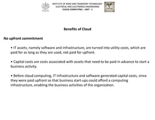 Benefits of Cloud
No upfront commitment
• IT assets, namely software and infrastructure, are turned into utility costs, which are
paid for as long as they are used, not paid for upfront.
• Capital costs are costs associated with assets that need to be paid in advance to start a
business activity.
• Before cloud computing, IT infrastructure and software generated capital costs, since
they were paid upfront so that business start-ups could afford a computing
infrastructure, enabling the business activities of the organization.
INSTITUTE OF ROAD AND TRANSPORT TECHNOLOGY
ELECTRICAL AND ELECTRONICS ENGINEERING
CLOUD COMPUTING – UNIT - 1
 