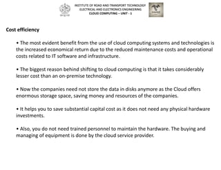 Cost efficiency
• The most evident benefit from the use of cloud computing systems and technologies is
the increased economical return due to the reduced maintenance costs and operational
costs related to IT software and infrastructure.
• The biggest reason behind shifting to cloud computing is that it takes considerably
lesser cost than an on-premise technology.
• Now the companies need not store the data in disks anymore as the Cloud offers
enormous storage space, saving money and resources of the companies.
• It helps you to save substantial capital cost as it does not need any physical hardware
investments.
• Also, you do not need trained personnel to maintain the hardware. The buying and
managing of equipment is done by the cloud service provider.
INSTITUTE OF ROAD AND TRANSPORT TECHNOLOGY
ELECTRICAL AND ELECTRONICS ENGINEERING
CLOUD COMPUTING – UNIT - 1
 