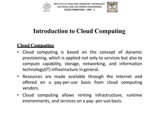 Introduction to Cloud Computing
Cloud Computing
• Cloud computing is based on the concept of dynamic
provisioning, which is applied not only to services but also to
compute capability, storage, networking, and information
technology(IT) infrastructure in general.
• Resources are made available through the Internet and
offered on a pay-per-use basis from cloud computing
vendors.
• Cloud computing allows renting infrastructure, runtime
environments, and services on a pay- per-use basis.
INSTITUTE OF ROAD AND TRANSPORT TECHNOLOGY
ELECTRICAL AND ELECTRONICS ENGINEERING
CLOUD COMPUTING – UNIT - 1
 