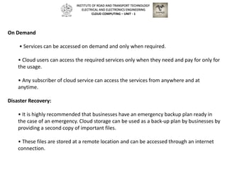 On Demand
• Services can be accessed on demand and only when required.
• Cloud users can access the required services only when they need and pay for only for
the usage.
• Any subscriber of cloud service can access the services from anywhere and at
anytime.
Disaster Recovery:
• It is highly recommended that businesses have an emergency backup plan ready in
the case of an emergency. Cloud storage can be used as a back‐up plan by businesses by
providing a second copy of important files.
• These files are stored at a remote location and can be accessed through an internet
connection.
INSTITUTE OF ROAD AND TRANSPORT TECHNOLOGY
ELECTRICAL AND ELECTRONICS ENGINEERING
CLOUD COMPUTING – UNIT - 1
 