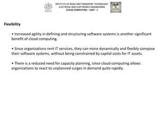 Flexibility
• Increased agility in defining and structuring software systems is another significant
benefit of cloud computing.
• Since organizations rent IT services, they can more dynamically and flexibly compose
their software systems, without being constrained by capital costs for IT assets.
• There is a reduced need for capacity planning, since cloud computing allows
organizations to react to unplanned surges in demand quite rapidly.
INSTITUTE OF ROAD AND TRANSPORT TECHNOLOGY
ELECTRICAL AND ELECTRONICS ENGINEERING
CLOUD COMPUTING – UNIT - 1
 