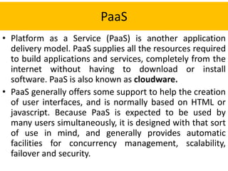 PaaS
• Platform as a Service (PaaS) is another application
delivery model. PaaS supplies all the resources required
to build applications and services, completely from the
internet without having to download or install
software. PaaS is also known as cloudware.
• PaaS generally offers some support to help the creation
of user interfaces, and is normally based on HTML or
javascript. Because PaaS is expected to be used by
many users simultaneously, it is designed with that sort
of use in mind, and generally provides automatic
facilities for concurrency management, scalability,
failover and security.
 