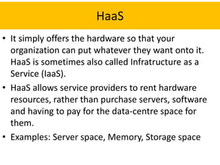 HaaS
• It simply offers the hardware so that your
organization can put whatever they want onto it.
HaaS is sometimes also called Infratructure as a
Service (IaaS).
• HaaS allows service providers to rent hardware
resources, rather than purchase servers, software
and having to pay for the data-centre space for
them.
• Examples: Server space, Memory, Storage space
 