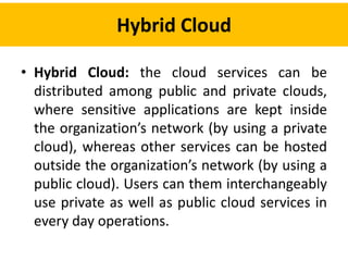 Hybrid Cloud
• Hybrid Cloud: the cloud services can be
distributed among public and private clouds,
where sensitive applications are kept inside
the organization’s network (by using a private
cloud), whereas other services can be hosted
outside the organization’s network (by using a
public cloud). Users can them interchangeably
use private as well as public cloud services in
every day operations.
 