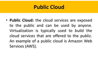 Public Cloud
• Public Cloud: the cloud services are exposed
to the public and can be used by anyone.
Virtualization is typically used to build the
cloud services that are offered to the public.
An example of a public cloud is Amazon Web
Services (AWS).
 