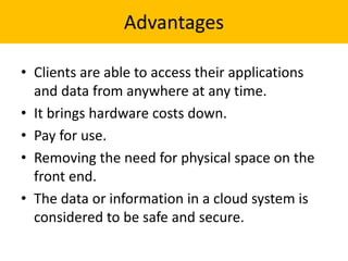 Advantages
• Clients are able to access their applications
and data from anywhere at any time.
• It brings hardware costs down.
• Pay for use.
• Removing the need for physical space on the
front end.
• The data or information in a cloud system is
considered to be safe and secure.
 