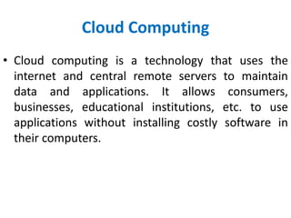Cloud Computing
• Cloud computing is a technology that uses the
internet and central remote servers to maintain
data and applications. It allows consumers,
businesses, educational institutions, etc. to use
applications without installing costly software in
their computers.
 