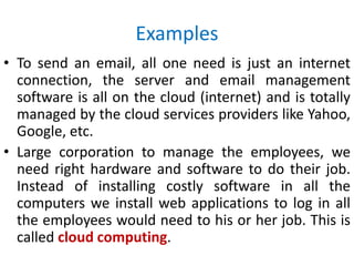 Examples
• To send an email, all one need is just an internet
connection, the server and email management
software is all on the cloud (internet) and is totally
managed by the cloud services providers like Yahoo,
Google, etc.
• Large corporation to manage the employees, we
need right hardware and software to do their job.
Instead of installing costly software in all the
computers we install web applications to log in all
the employees would need to his or her job. This is
called cloud computing.
 