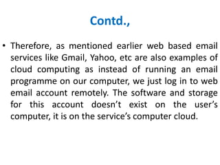 Contd.,
• Therefore, as mentioned earlier web based email
services like Gmail, Yahoo, etc are also examples of
cloud computing as instead of running an email
programme on our computer, we just log in to web
email account remotely. The software and storage
for this account doesn’t exist on the user’s
computer, it is on the service’s computer cloud.
 