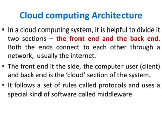Cloud computing Architecture
• In a cloud computing system, it is helpful to divide it
two sections – the front end and the back end.
Both the ends connect to each other through a
network, usually the internet.
• The front end it the side, the computer user (client)
and back end is the ‘cloud’ section of the system.
• It follows a set of rules called protocols and uses a
special kind of software called middleware.
 