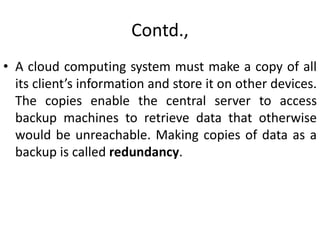 Contd.,
• A cloud computing system must make a copy of all
its client’s information and store it on other devices.
The copies enable the central server to access
backup machines to retrieve data that otherwise
would be unreachable. Making copies of data as a
backup is called redundancy.
 
