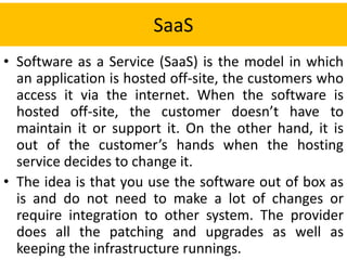 SaaS
• Software as a Service (SaaS) is the model in which
an application is hosted off-site, the customers who
access it via the internet. When the software is
hosted off-site, the customer doesn’t have to
maintain it or support it. On the other hand, it is
out of the customer’s hands when the hosting
service decides to change it.
• The idea is that you use the software out of box as
is and do not need to make a lot of changes or
require integration to other system. The provider
does all the patching and upgrades as well as
keeping the infrastructure runnings.
 