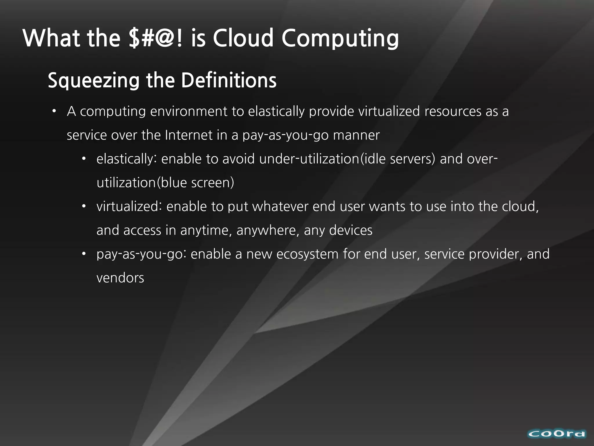 What the $#@! is Cloud Computing
  Squeezing the Definitions
  • A computing environment to elastically provide virtualized resources as a
    service over the Internet in a pay-as-you-go manner
      • elastically: enable to avoid under-utilization(idle servers) and over-
         utilization(blue screen)
      • virtualized: enable to put whatever end user wants to use into the cloud,
         and access in anytime, anywhere, any devices
      • pay-as-you-go: enable a new ecosystem for end user, service provider, and
         vendors
 