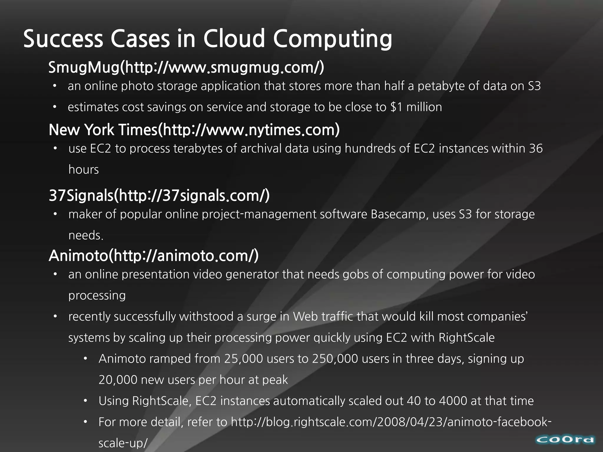 Success Cases in Cloud Computing
  SmugMug(http://www.smugmug.com/)
  • an online photo storage application that stores more than half a petabyte of data on S3
  • estimates cost savings on service and storage to be close to $1 million

  New York Times(http://www.nytimes.com)
  • use EC2 to process terabytes of archival data using hundreds of EC2 instances within 36
    hours

  37Signals(http://37signals.com/)
  • maker of popular online project-management software Basecamp, uses S3 for storage
    needs.
  Animoto(http://animoto.com/)
  • an online presentation video generator that needs gobs of computing power for video
    processing
  • recently successfully withstood a surge in Web traffic that would kill most companies’
    systems by scaling up their processing power quickly using EC2 with RightScale
       • Animoto ramped from 25,000 users to 250,000 users in three days, signing up
          20,000 new users per hour at peak
       • Using RightScale, EC2 instances automatically scaled out 40 to 4000 at that time
       • For more detail, refer to http://blog.rightscale.com/2008/04/23/animoto-facebook-
          scale-up/
 