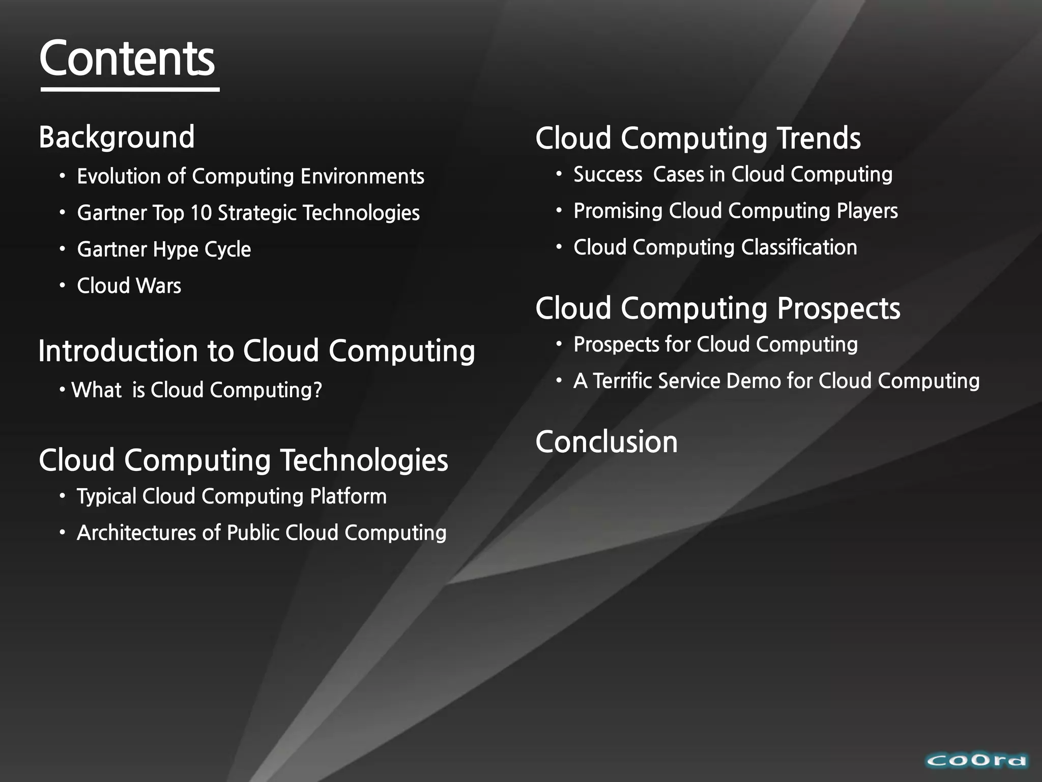 Contents
Background                                   Cloud Computing Trends
 • Evolution of Computing Environments        • Success Cases in Cloud Computing
 • Gartner Top 10 Strategic Technologies      • Promising Cloud Computing Players
 • Gartner Hype Cycle                         • Cloud Computing Classification
 • Cloud Wars
                                             Cloud Computing Prospects
Introduction to Cloud Computing               • Prospects for Cloud Computing

 • What is Cloud Computing?                   • A Terrific Service Demo for Cloud Computing


                                             Conclusion
Cloud Computing Technologies
 • Typical Cloud Computing Platform
 • Architectures of Public Cloud Computing
 