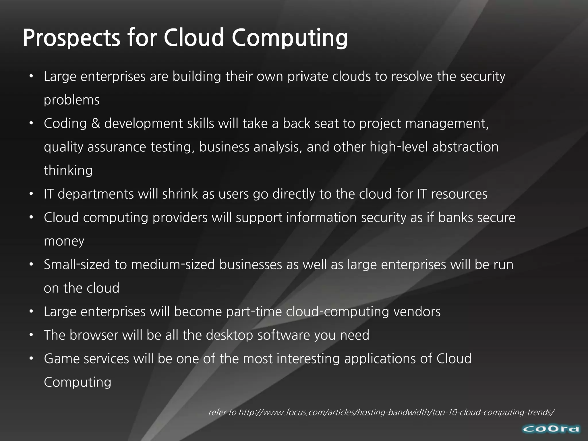 Prospects for Cloud Computing
• Large enterprises are building their own private clouds to resolve the security
  problems
• Coding & development skills will take a back seat to project management,
  quality assurance testing, business analysis, and other high-level abstraction
  thinking
• IT departments will shrink as users go directly to the cloud for IT resources
• Cloud computing providers will support information security as if banks secure
  money
• Small-sized to medium-sized businesses as well as large enterprises will be run
  on the cloud
• Large enterprises will become part-time cloud-computing vendors
• The browser will be all the desktop software you need
• Game services will be one of the most interesting applications of Cloud
  Computing

                              refer to http://www.focus.com/articles/hosting-bandwidth/top-10-cloud-computing-trends/
 