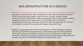 IAAS (INFRASTRUCTURE AS A SERVICE)
• Pada IaaS, penyedia layanan akan memberikan sumber daya infrastruktur komputasi
(cloud computing) yang lengkap, mulai dari server, jaringan, storage, hingga
ruang data center. Sederhananya, ketika menggunakan IaaS, Anda sebenarnya sedang
menyewa komputer virtual yang masih kosong. Setelah disewa, Anda bisa
menambahkan komponen komputasi seperti CPU, RAM, Storage, Public IP, dll untuk
membangun komputer virtual yang sesuai dengan kebutuhan Anda.
• Dengan menggunakan layanan IaaS, Anda tak perlu membeli perangkat komputer
fisik dan juga memikirkan pengelolaannya. Kabar baiknya lagi, IaaS memungkinkan
Anda untuk melakukan konfigurasi komputer virtual tersebut secara mudah, cepat
dan praktis. Misalnya, jika komputer virtual menampung data lebih dari kapasitas yang
tersedia, Anda bisa menambahkan RAM atau storage dengan cepat.
 