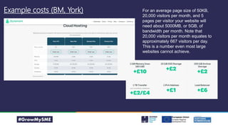 Example costs (BM, York) For an average page size of 50KB,
20,000 visitors per month, and 5
pages per visitor your website will
need about 5000MB, or 5GB, of
bandwidth per month. Note that
20,000 visitors per month equates to
approximately 667 visitors per day.
This is a number even most large
websites cannot achieve.
 