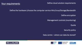 Define cloud solution requirements
Define the hardware (choose the computer service Win/Linux/Storage/Bandwidth
Define encryption
Management controls (monitoring)
Quota
Security policy
Data centre – where can data be stored?
Your requirements
 