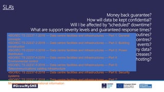 SLA’s
Money back guarantee?
How will data be kept confidential?
Will I be affected by “scheduled” downtime?
What are support severity levels and guaranteed response times?
Is my data protected by backup and restore routines?
Where are you data centres?
How is my data protected against disaster events?
Will I still own my data?
What about price increases?
How green is my hosting?
•ISO/IEC TS 22237-1:2018 — Data centre facilities and infrastructures — Part 1: General
concepts
•ISO/IEC TS 22237-2:2018 — Data centre facilities and infrastructures — Part 2: Building
construction
•ISO/IEC TS 22237-3:2018 — Data centre facilities and infrastructures — Part 3: Power
distribution
•ISO/IEC TS 22237-4:2018 — Data centre facilities and infrastructures — Part 4:
Environmental control
•ISO/IEC TS 22237-5:2018 — Data centre facilities and infrastructures — Part 5:
Telecommunications cabling infrastructure
•ISO/IEC TS 22237-6:2018 — Data centre facilities and infrastructures — Part 6: Security
systems
•ISO/IEC TS 22237-7:2018 — Data centre facilities and infrastructures — Part 7:
Management and operational information
 