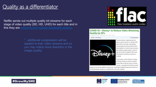 Quality as a differentiator
Netflix sends out multiple quality bit streams for each
stage of video quality (SD, HD, UHD) for each title and in
this they are removing the highest bandwidth stream.
“.. additional compression will be
applied to their video streams and so
you may notice more distortion in the
image quality.”
 