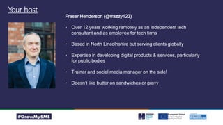 Your host
Fraser Henderson (@frazzy123)
• Over 12 years working remotely as an independent tech
consultant and as employee for tech firms
• Based in North Lincolnshire but serving clients globally
• Expertise in developing digital products & services, particularly
for public bodies
• Trainer and social media manager on the side!
• Doesn’t like butter on sandwiches or gravy
 