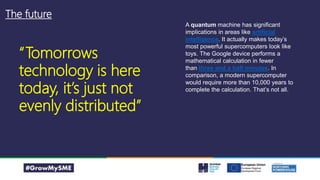 The future
A quantum machine has significant
implications in areas like artificial
intelligence. It actually makes today’s
most powerful supercomputers look like
toys. The Google device performs a
mathematical calculation in fewer
than three and a half minutes. In
comparison, a modern supercomputer
would require more than 10,000 years to
complete the calculation. That’s not all.
“Tomorrows
technology is here
today, it’s just not
evenly distributed”
 
