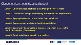 Cloudonomics – not really centralisation!
Law #1: Utility services cost less even though they cost more
Law #2: On-demand trumps forecasting. Utilisation and deprovision!
Law #3: Aggregate demand is smoother than individual.
Law #4: Economies of scale (e.g. heating/bandwidth)
Law #5: Superiority in numbers is the most important factor in the
result of a combat (Clausewitz).
Law #6: Don’t put all your eggs in one basket.
 