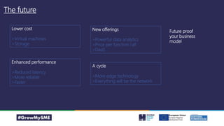 The future
Lower cost
>Virtual machines
>Storage
Enhanced performance
>Reduced latency
>More reliable
>Faster
New offerings
>Powerful data analytics
>Price per function call
>DaaS
A cycle
>More edge technology
>Everything will be the network
Future proof
your business
model
 